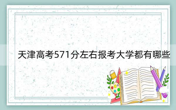 天津高考571分左右报考大学都有哪些？（附带2022-2024年571左右大学名单）
