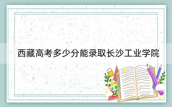 西藏高考多少分能录取长沙工业学院？2024年投档线分