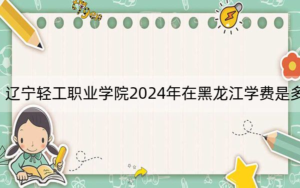 辽宁轻工职业学院2024年在黑龙江学费是多少？黑龙江考生2025年参考