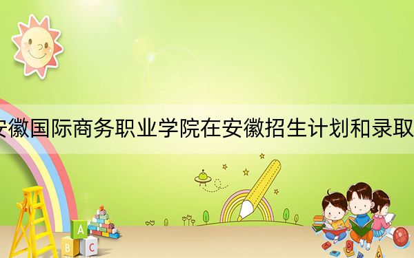 2024年安徽国际商务职业学院在安徽招生计划和录取分数线是多少？安徽考生2025年参考