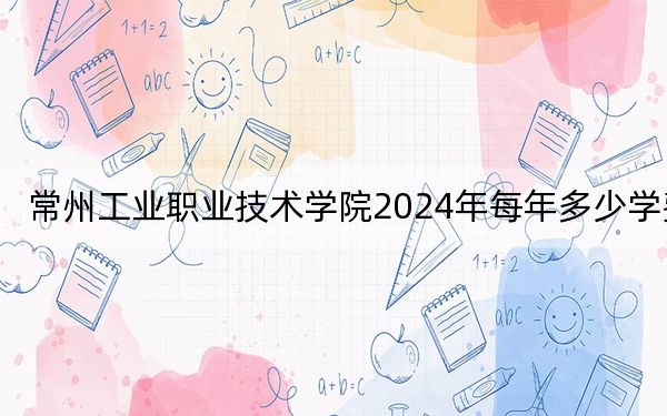常州工业职业技术学院2024年每年多少学费?每年4700元-5300元(供安徽考生参考)