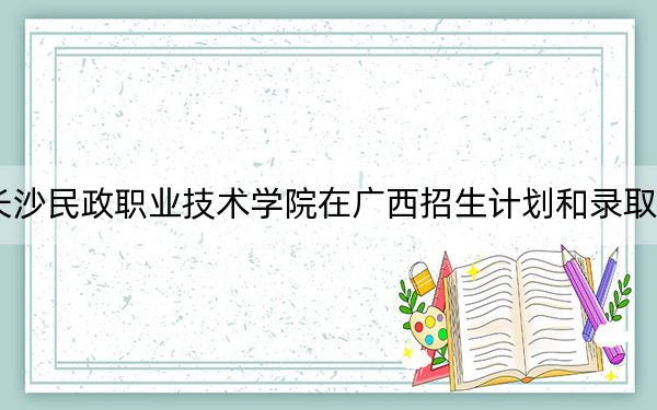 2024年长沙民政职业技术学院在广西招生计划和录取分数线是多少?广西考生2025年参考
