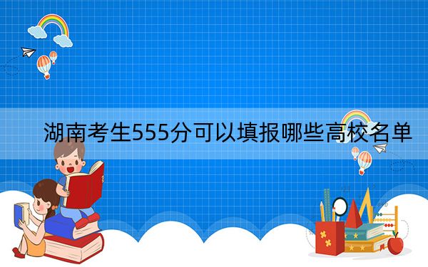 湖南考生555分可以填报哪些高校名单？ 2024年一共45所大学录取