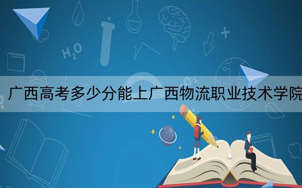 广西高考多少分能上广西物流职业技术学院？附2022-2024年最低录取分数线