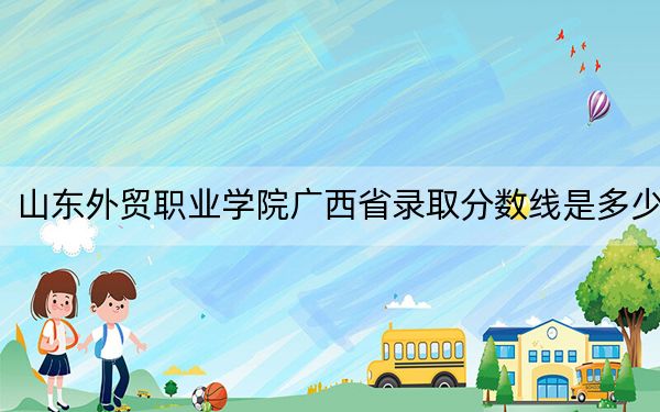 山东外贸职业学院广西省录取分数线是多少？2025年广西考生参考