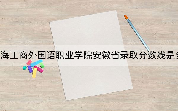 上海工商外国语职业学院安徽省录取分数线是多少？2025年安徽考生参考