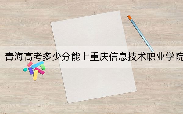 青海高考多少分能上重庆信息技术职业学院？2024年文科录取分239分 理科录取分220分