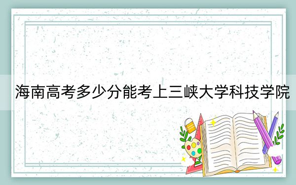 海南高考多少分能考上三峡大学科技学院？附2022-2024年最低录取分数线