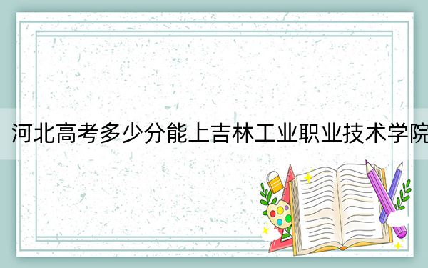 河北高考多少分能上吉林工业职业技术学院？附2022-2024年最低录取分数线