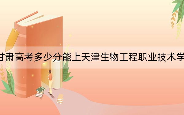 甘肃高考多少分能上天津生物工程职业技术学院?2024年历史类投档线337分 物理类投档线331分