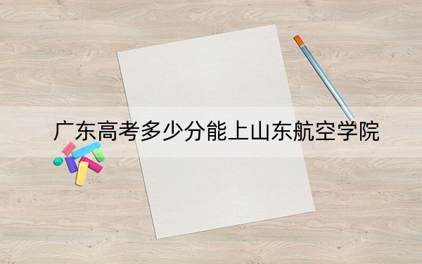 广东高考多少分能上山东航空学院？附2022-2024年最低录取分数线
