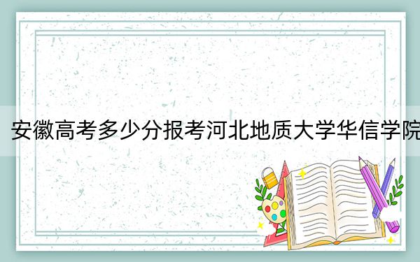 安徽高考多少分报考河北地质大学华信学院？2024年历史类最低478分 物理类478分