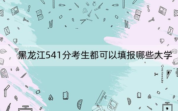 黑龙江541分考生都可以填报哪些大学？（附带2022-2024年541左右大学名单）