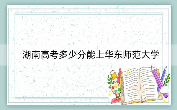 湖南高考多少分能上华东师范大学？附近三年最低院校投档线