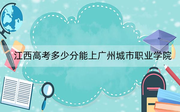 江西高考多少分能上广州城市职业学院？附2022-2024年最低录取分数线