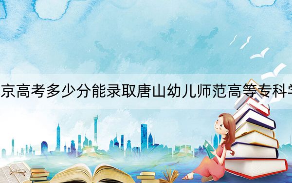 北京高考多少分能录取唐山幼儿师范高等专科学校？附2022-2024年最低录取分数线