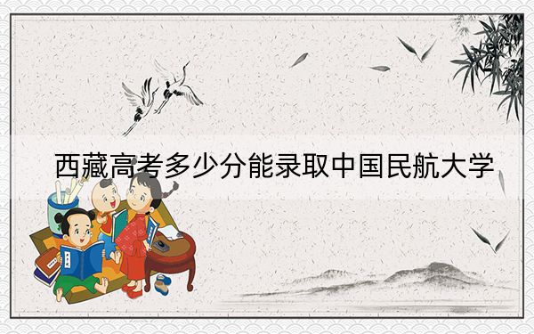 西藏高考多少分能录取中国民航大学？附2022-2024年最低录取分数线