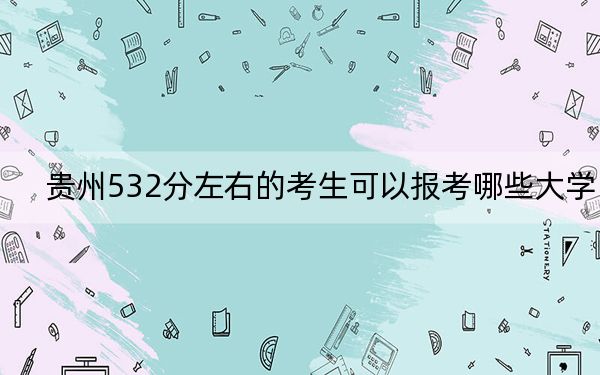贵州532分左右的考生可以报考哪些大学？（附带2022-2024年532左右大学名单）