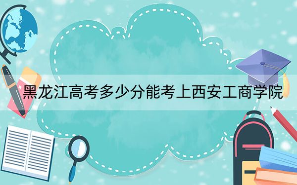 黑龙江高考多少分能考上西安工商学院？2024年历史类430分 物理类400分