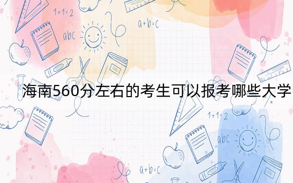 海南560分左右的考生可以报考哪些大学？（供2025届高三考生参考）