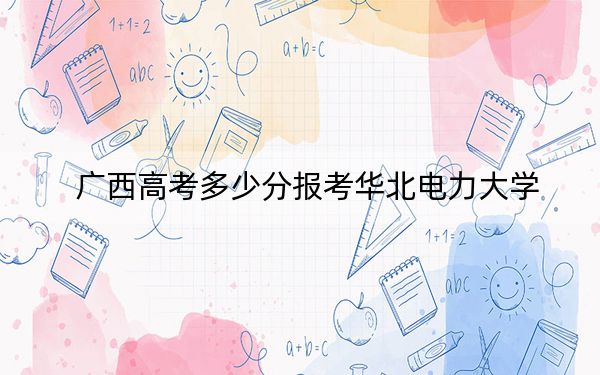 广西高考多少分报考华北电力大学？附2022-2024年院校最低投档线