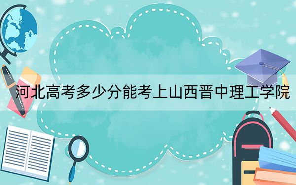 河北高考多少分能考上山西晋中理工学院？2024年历史类最低474分 物理类投档线476分