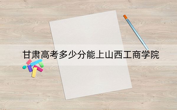 甘肃高考多少分能上山西工商学院？附2022-2024年最低录取分数线