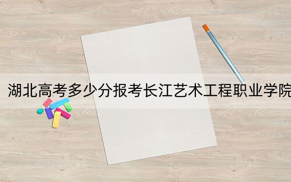 湖北高考多少分报考长江艺术工程职业学院？2024年历史类录取分282分 物理类最低299分