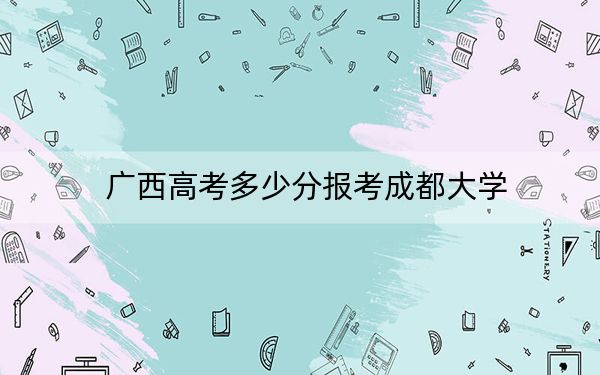 广西高考多少分报考成都大学？2024年历史类552分 物理类最低524分