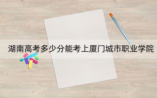 湖南高考多少分能考上厦门城市职业学院？2024年历史类投档线431分 物理类393分
