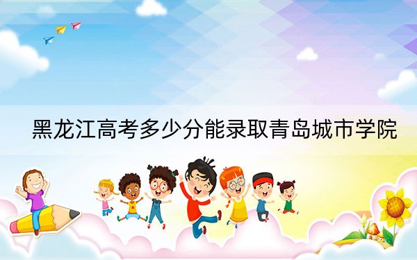黑龙江高考多少分能录取青岛城市学院？附2022-2024年最低录取分数线