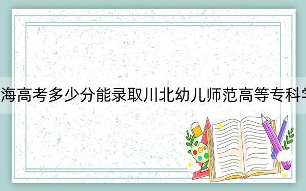 青海高考多少分能录取川北幼儿师范高等专科学校？附2022-2024年最低录取分数线