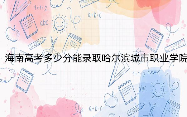 海南高考多少分能录取哈尔滨城市职业学院？2024年最低录取分数线382分