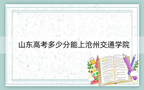 山东高考多少分能上沧州交通学院？附带近三年最低录取分数线