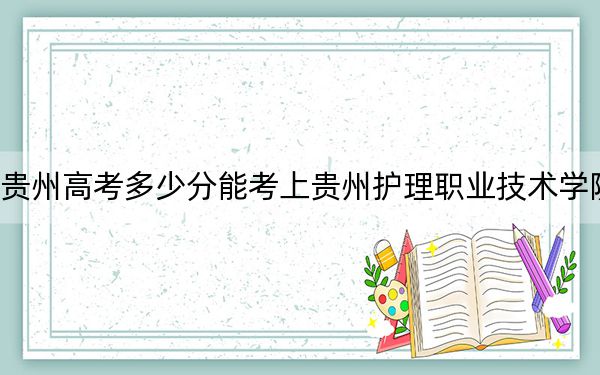 贵州高考多少分能考上贵州护理职业技术学院？附2022-2024年最低录取分数线