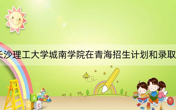 2024年长沙理工大学城南学院在青海招生计划和录取分数线是多少?青海考生2025年参考