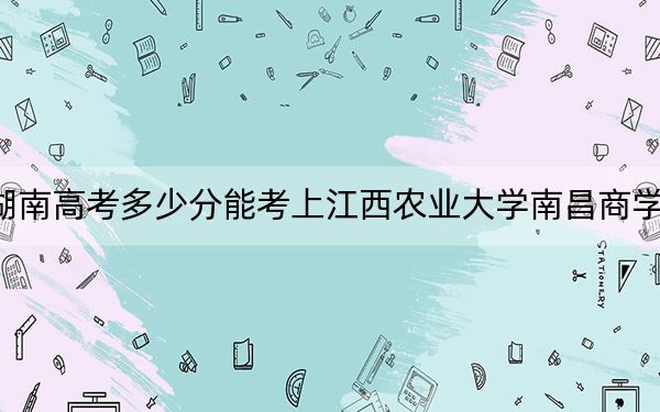 湖南高考多少分能考上江西农业大学南昌商学院？2024年历史类录取分461分 物理类录取分460分