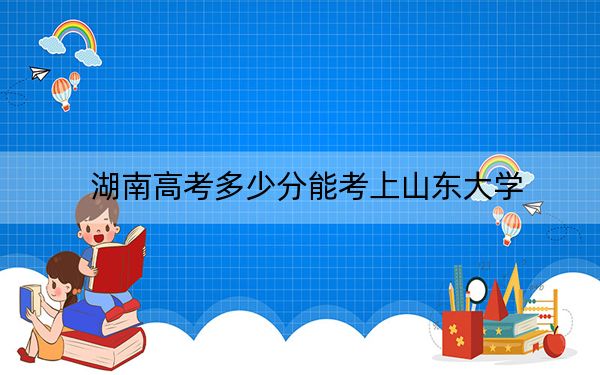 湖南高考多少分能考上山东大学？附2022-2024年最低录取分数线