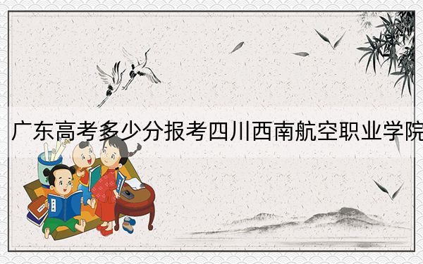 广东高考多少分报考四川西南航空职业学院？附2022-2024年最低录取分数线