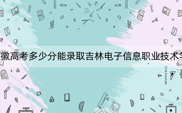 安徽高考多少分能录取吉林电子信息职业技术学院？附2022-2024年最低录取分数线