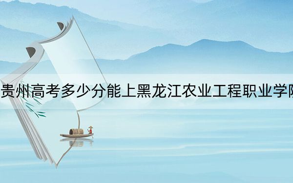 贵州高考多少分能上黑龙江农业工程职业学院?附2022-2024年最低录取分数线