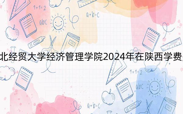 河北经贸大学经济管理学院2024年在陕西学费是多少?陕西考生2025年参考