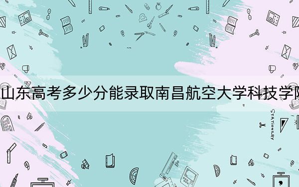 山东高考多少分能录取南昌航空大学科技学院？附2022-2024年最低录取分数线