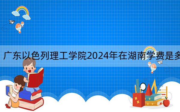 广东以色列理工学院2024年在湖南学费是多少？湖南考生2025年参考