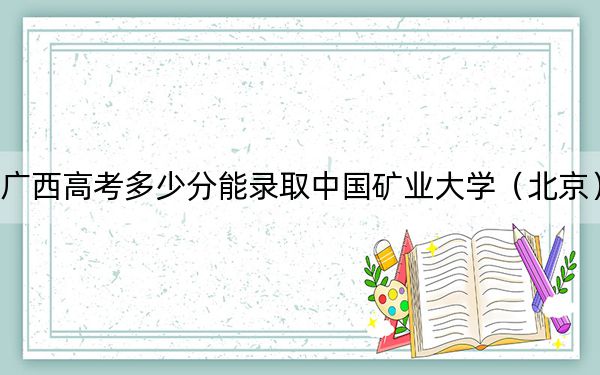 广西高考多少分能录取中国矿业大学（北京）？2024年历史类投档线580分 物理类录取分549分