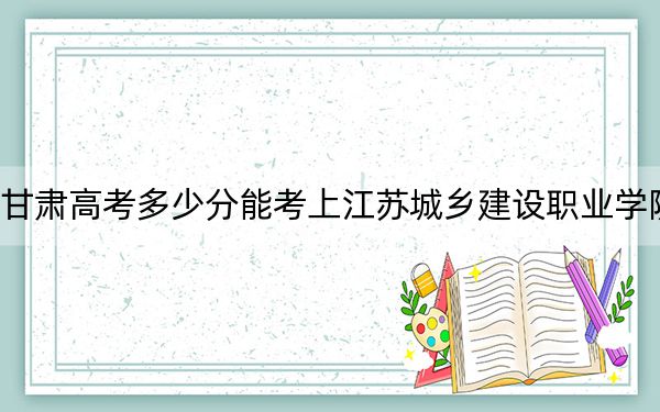 甘肃高考多少分能考上江苏城乡建设职业学院？2024年历史类录取分300分 物理类投档线305分