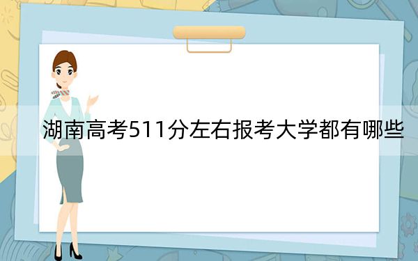 湖南高考511分左右报考大学都有哪些?(附带2022-2024年511录取名单)