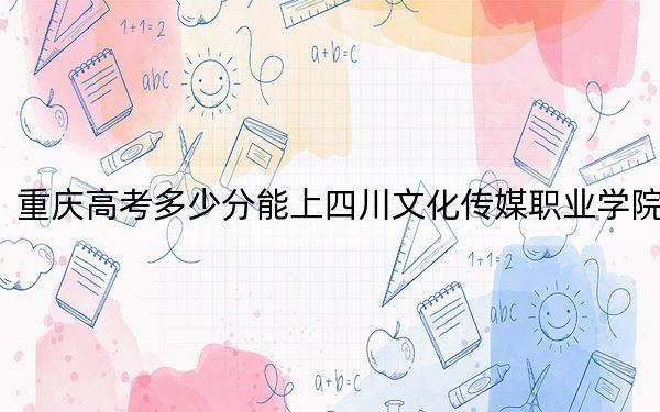 重庆高考多少分能上四川文化传媒职业学院？附2022-2024年最低录取分数线