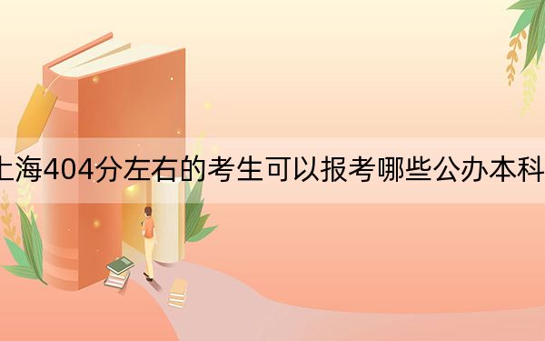 上海404分左右的考生可以报考哪些公办本科大学？（附带2022-2024年404录取大学名单）