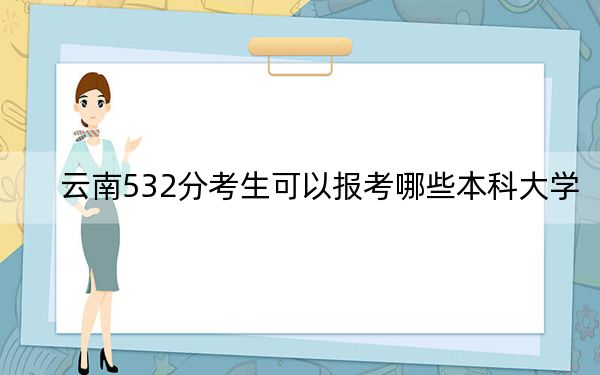 云南532分考生可以报考哪些本科大学？（供2025届考生填报志愿参考）